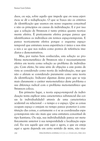 Itamar Luís Gelain
PHILÓSOPHOS, GOIÂNIA, V.17, N. 2, P. 233-263, JUL./DEZ. 2012250
duos, ou seja, sobre aquilo que impede que em nossa experi-
ência se dê a reduplicação. O que se busca são os critérios
de identificação que usamos em nosso esquema conceitual
e não os princípios ou causas da individuação. E é por isso
que a solução de Strawson é tanto prática quanto teorica-
mente efetiva. É praticamente efetiva porque parece que
identificamos os indivíduos em termos espaço-temporais. E
parece teoricamente efetiva porque o esquema espaço-
temporal que estrutura nossa experiência é único e nos têm
a nós e ao que nos rodeia como pontos de referência ime-
diatos e demonstrativos.
Mas, por razões bem conhecidas, esta solução ao pro-
blema meta-metafísico de Strawson não é necessariamente
efetiva em teoria como solução ao problema da individua-
ção. Com efeito, há uma série de objeções a este ponto de
vista se considerado como teoria da individuação, mas que
não o afetam se considerado puramente como uma teoria
da identificação. Indicarei algumas destas para que se veja
mais claramente o caráter meta-metafísico deste problema e
sua diferença radical com o problema meta-metafísico que
Strawson coloca.
Em primeiro lugar, a teoria espaço-temporal da indivi-
duação tenta explicar uma característica substancial das coi-
sas (a individualidade) através de uma característica
acidental ou relacional – o tempo e o espaço. Que as coisas
ocupam espaço e estejam no tempo parece posterior à cons-
tituição das coisas, e certamente o é se as coordenadas espa-
ço-temporais não são mais que uma estrutura conceitual de
tipo kantiana. Ou seja, sua individualidade parece ser meta-
fisicamente anterior à sua temporalidade e localização espa-
cial. Eu sou aquele que está aqui e agora, e que eu esteja
aqui e agora depende em certo sentido de mim, não vice-
 
