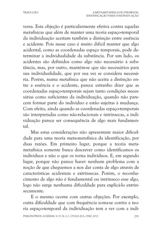 TRADUÇÃO A META-METAFÍSICA DE STRAWSON:
IDENTIFICAÇÃO VERSUS INDIVIDUAÇÃO
PHILÓSOPHOS, GOIÂNIA, V.17, N. 2, P. 233-263, JUL./DEZ. 2012 251
versa. Esta objeção é particularmente efetiva contra aquelas
metafísicas que além de manter uma teoria espaço-temporal
da individuação aceitam também a distinção entre essência
e acidente. Pois nesse caso é muito difícil manter que algo
acidental, como as coordenadas espaço temporais, pode de-
terminar a individualidade da substância. Por um lado, os
acidentes são definidos como algo não necessário à subs-
tância, mas, por outro, mantém-se que são necessários para
sua individualidade, que por sua vez se considera necessá-
ria. Porém, numa metafísica que não aceita a distinção en-
tre a essência e o acidente, parece estranho dizer que as
coordenadas espaço-temporais sejam tanto condições neces-
sárias como suficientes da individuação, quando não pare-
cem formar parte do indivíduo e estão sujeitas à mudança.
Com efeito, ainda quando as coordenadas espaço-temporais
são interpretadas como não-relacionais e intrínsecas, a indi-
viduação parece ser consequência de algo mais fundamen-
tal.
Mas estas considerações não apresentam maior dificul-
dade para uma teoria meta-metafísica da identificação, por
duas razões. Em primeiro lugar, porque a teoria meta-
metafísica somente busca descrever como identificamos os
indivíduos e não o que os torna indivíduos. E, em segundo
lugar, porque não parece haver nenhum problema com a
noção de que cheguemos a nos dar conta de algo através de
características acidentais e extrínsecas. Porém, o reconhe-
cimento de algo não é fundamental ou intrínseco esse algo,
logo não surge nenhuma dificuldade para explicá-lo extrin-
secamente.
E o mesmo ocorre com outras objeções. Por exemplo,
outra dificuldade que com frequência soma-se contra a teo-
ria espaço-temporal da individuação tem a ver com a indi-
 