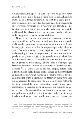 Itamar Luís Gelain
PHILÓSOPHOS, GOIÂNIA, V.17, N. 2, P. 233-263, JUL./DEZ. 2012234
a metafísica numa época em que a filosofia anglo-saxã havia
chegado à conclusão de que a metafísica era uma disciplina
inútil, cujos ditames careceriam de sentido e cujos proble-
mas eram somente aparentes. Em segundo, é surpreendente
que Strawson considere seu livro como um tratado de me-
tafísica pois o mesmo não trata de metafísica no sentido
tradicional da palavra, mas, como mostrarei mais tarde, da-
quilo que prefiro chamar meta-metafísica.
Neste breve trabalho me proponho mostrar, primeiro,
que a metafísica de Strawson não é metafísica num sentido
tradicional e, portanto, que sua tese sobre a natureza de sua
investigação perde o brilho de surpresa que originalmente
causa. Em segundo lugar, tento explicar como a metafísica
tradicional que Strawson rejeita tem, no entanto, um cam-
po de investigação próprio e distinto daquele da disciplina
que Strawson pratica. O trabalho se dividirá em duas par-
tes. A primeira, mais breve, versará sobre a distinção que
Strawson faz entre “metafísica descritiva” e “metafísica revi-
sionária”7
e, a segunda, um pouco mais ampla, tratará sobre
o problema da individuação e sua relação com o problema
da identificação. O argumento da primeira parte é destina-
do a mostrar como a distinção de Strawson demonstra que
sua concepção da metafísica não é a que tradicionalmente
se tem entendido por metafísica, senão uma meta-
metafísica. Na segunda parte apresento um exemplo de co-
mo a concepção da metafísica de Strawson deixa sem resol-
ver problemas metafísicos tradicionais e indico a diferença
fundamental entre estes problemas e os que preocupam
7
Prefiro a tradução de revisionary como “revisionária” [revisionaria] e não como “revisionista” [re-
visionista] por sua semelhança com o termo “reacionária” [reaccionaria], que sem dúvida revela
corretamente a atitude de Strawson com respeito a ela. (N. do A.)
 