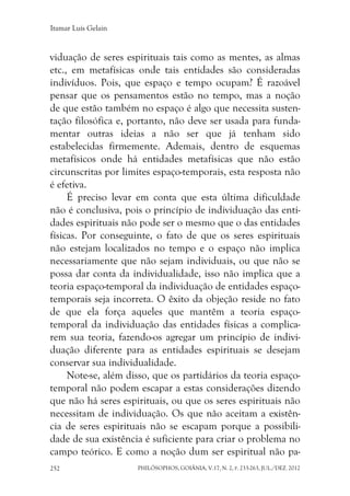 Itamar Luís Gelain
PHILÓSOPHOS, GOIÂNIA, V.17, N. 2, P. 233-263, JUL./DEZ. 2012252
viduação de seres espirituais tais como as mentes, as almas
etc., em metafísicas onde tais entidades são consideradas
indivíduos. Pois, que espaço e tempo ocupam? É razoável
pensar que os pensamentos estão no tempo, mas a noção
de que estão também no espaço é algo que necessita susten-
tação filosófica e, portanto, não deve ser usada para funda-
mentar outras ideias a não ser que já tenham sido
estabelecidas firmemente. Ademais, dentro de esquemas
metafísicos onde há entidades metafísicas que não estão
circunscritas por limites espaço-temporais, esta resposta não
é efetiva.
É preciso levar em conta que esta última dificuldade
não é conclusiva, pois o princípio de individuação das enti-
dades espirituais não pode ser o mesmo que o das entidades
físicas. Por conseguinte, o fato de que os seres espirituais
não estejam localizados no tempo e o espaço não implica
necessariamente que não sejam individuais, ou que não se
possa dar conta da individualidade, isso não implica que a
teoria espaço-temporal da individuação de entidades espaço-
temporais seja incorreta. O êxito da objeção reside no fato
de que ela força aqueles que mantêm a teoria espaço-
temporal da individuação das entidades físicas a complica-
rem sua teoria, fazendo-os agregar um princípio de indivi-
duação diferente para as entidades espirituais se desejam
conservar sua individualidade.
Note-se, além disso, que os partidários da teoria espaço-
temporal não podem escapar a estas considerações dizendo
que não há seres espirituais, ou que os seres espirituais não
necessitam de individuação. Os que não aceitam a existên-
cia de seres espirituais não se escapam porque a possibili-
dade de sua existência é suficiente para criar o problema no
campo teórico. E como a noção dum ser espiritual não pa-
 