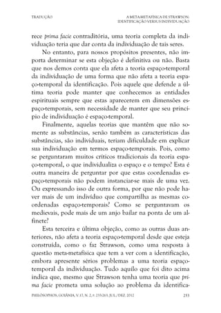 TRADUÇÃO A META-METAFÍSICA DE STRAWSON:
IDENTIFICAÇÃO VERSUS INDIVIDUAÇÃO
PHILÓSOPHOS, GOIÂNIA, V.17, N. 2, P. 233-263, JUL./DEZ. 2012 253
rece prima facie contraditória, uma teoria completa da indi-
viduação teria que dar conta da individuação de tais seres.
No entanto, para nossos propósitos presentes, não im-
porta determinar se esta objeção é definitiva ou não. Basta
que nos demos conta que ela afeta a teoria espaço-temporal
da individuação de uma forma que não afeta a teoria espa-
ço-temporal da identificação. Pois aquele que defende a úl-
tima teoria pode manter que conhecemos as entidades
espirituais sempre que estas aparecerem em dimensões es-
paço-temporais, sem necessidade de manter que seu princí-
pio de individuação é espaço-temporal.
Finalmente, aquelas teorias que mantêm que não so-
mente as substâncias, senão também as características das
substâncias, são individuais, teriam dificuldade em explicar
sua individuação em termos espaço-temporais. Pois, como
se perguntaram muitos críticos tradicionais da teoria espa-
ço-temporal, o que individualiza o espaço e o tempo? Esta é
outra maneira de perguntar por que estas coordenadas es-
paço-temporais não podem instanciar-se mais de uma vez.
Ou expressando isso de outra forma, por que não pode ha-
ver mais de um indivíduo que compartilha as mesmas co-
ordenadas espaço-temporais? Como se perguntavam os
medievais, pode mais de um anjo bailar na ponta de um al-
finete?
Esta terceira e última objeção, como as outras duas an-
teriores, não afeta a teoria espaço-temporal desde que esteja
construída, como o faz Strawson, como uma resposta à
questão meta-metafísica que tem a ver com a identificação,
embora apresente sérios problemas a uma teoria espaço-
temporal da individuação. Tudo aquilo que foi dito acima
indica que, mesmo que Strawson tenha uma teoria que pri-
ma facie prometa uma solução ao problema da identifica-
 