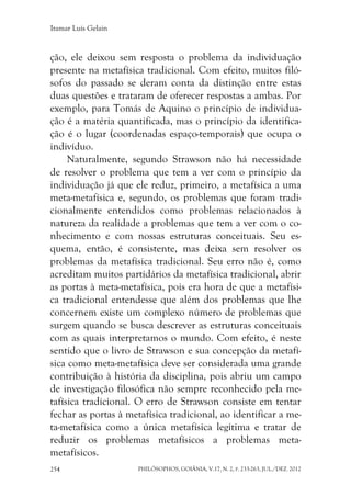 Itamar Luís Gelain
PHILÓSOPHOS, GOIÂNIA, V.17, N. 2, P. 233-263, JUL./DEZ. 2012254
ção, ele deixou sem resposta o problema da individuação
presente na metafísica tradicional. Com efeito, muitos filó-
sofos do passado se deram conta da distinção entre estas
duas questões e trataram de oferecer respostas a ambas. Por
exemplo, para Tomás de Aquino o princípio de individua-
ção é a matéria quantificada, mas o princípio da identifica-
ção é o lugar (coordenadas espaço-temporais) que ocupa o
indivíduo.
Naturalmente, segundo Strawson não há necessidade
de resolver o problema que tem a ver com o princípio da
individuação já que ele reduz, primeiro, a metafísica a uma
meta-metafísica e, segundo, os problemas que foram tradi-
cionalmente entendidos como problemas relacionados à
natureza da realidade a problemas que tem a ver com o co-
nhecimento e com nossas estruturas conceituais. Seu es-
quema, então, é consistente, mas deixa sem resolver os
problemas da metafísica tradicional. Seu erro não é, como
acreditam muitos partidários da metafísica tradicional, abrir
as portas à meta-metafísica, pois era hora de que a metafísi-
ca tradicional entendesse que além dos problemas que lhe
concernem existe um complexo número de problemas que
surgem quando se busca descrever as estruturas conceituais
com as quais interpretamos o mundo. Com efeito, é neste
sentido que o livro de Strawson e sua concepção da metafí-
sica como meta-metafísica deve ser considerada uma grande
contribuição à história da disciplina, pois abriu um campo
de investigação filosófica não sempre reconhecido pela me-
tafísica tradicional. O erro de Strawson consiste em tentar
fechar as portas à metafísica tradicional, ao identificar a me-
ta-metafísica como a única metafísica legítima e tratar de
reduzir os problemas metafísicos a problemas meta-
metafísicos.
 