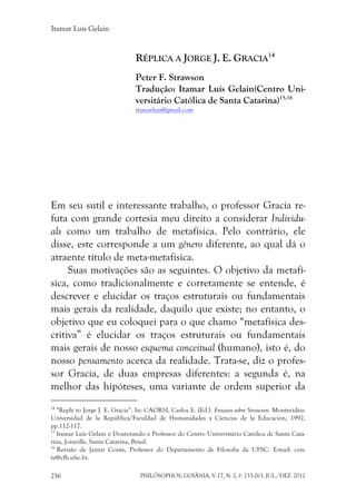 Itamar Luís Gelain
PHILÓSOPHOS, GOIÂNIA, V.17, N. 2, P. 233-263, JUL./DEZ. 2012256
RÉPLICA A JORGE J. E. GRACIA
14
Peter F. Strawson
Tradução: Itamar Luís Gelain(Centro Uni-
versitário Católica de Santa Catarina)15,16
itamarluis@gmail.com
Em seu sutil e interessante trabalho, o professor Gracia re-
futa com grande cortesia meu direito a considerar Individu-
als como um trabalho de metafísica. Pelo contrário, ele
disse, este corresponde a um gênero diferente, ao qual dá o
atraente título de meta-metafísica.
Suas motivações são as seguintes. O objetivo da metafí-
sica, como tradicionalmente e corretamente se entende, é
descrever e elucidar os traços estruturais ou fundamentais
mais gerais da realidade, daquilo que existe; no entanto, o
objetivo que eu coloquei para o que chamo “metafísica des-
critiva” é elucidar os traços estruturais ou fundamentais
mais gerais de nosso esquema conceitual (humano), isto é, do
nosso pensamento acerca da realidade. Trata-se, diz o profes-
sor Gracia, de duas empresas diferentes: a segunda é, na
melhor das hipóteses, uma variante de ordem superior da
14
“Reply to Jorge J. E. Gracia”. In: CAORSI, Carlos E. (Ed.). Ensayos sobre Strawson. Montevidéu:
Universidad de la República/Faculdad de Humanidades y Ciencias de la Educación, 1992,
pp.112-117.
15
Itamar Luís Gelain é Doutorando e Professor do Centro Universitário Católica de Santa Cata-
rina, Joinville, Santa Catarina, Brasil.
16
Revisão de Jaimir Conte, Professor do Departamento de Filosofia da UFSC. E-mail: con-
te@cfh.ufsc.br.
 