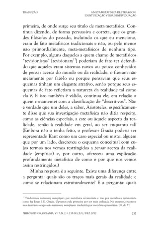 TRADUÇÃO A META-METAFÍSICA DE STRAWSON:
IDENTIFICAÇÃO VERSUS INDIVIDUAÇÃO
PHILÓSOPHOS, GOIÂNIA, V.17, N. 2, P. 233-263, JUL./DEZ. 2012 257
primeira, de onde surge seu título de meta-metafísica. Con-
tinua dizendo, de forma persuasiva e correta, que os gran-
des filósofos do passado, incluindo os que eu menciono,
eram de fato metafísicos tradicionais e não, ou pelo menos
não primordialmente, meta-metafísicos de nenhum tipo.
Por exemplo, alguns daqueles a quem chamo de metafísicos
“revisionistas” [revisionary17
] poderiam de fato ter defendi-
do que aqueles eram sistemas novos ou pouco conhecidos
de pensar acerca do mundo ou da realidade, o fizeram não
meramente por fazê-lo ou porque pensavam que seus es-
quemas tinham um elegante atrativo, senão porque seus es-
quemas de fato refletiam a natureza da realidade tal como
ela é. E isto também é válido, continua ele, em relação a
quem ornamentei com a classificação de “descritivos”. Não
é verdade que um deles, a saber, Aristóteles, especificamen-
te disse que sua investigação metafísica não dizia respeito,
como as ciências especiais, a este ou àquele aspecto da rea-
lidade, senão à realidade em geral, ao ser enquanto tal?
(Embora não o tenha feito, o professor Gracia poderia ter
representado Kant como um caso especial ou misto, alguém
que por um lado, descreveu o esquema conceitual com cu-
jos termos nos vemos restringidos a pensar acerca da reali-
dade (empírica) e, por outro, ofereceu uma explicação
profundamente metafísica de como e por que nos vemos
assim restringidos.)
Minha resposta é a seguinte. Existe uma diferença entre
a pergunta: quais são os traços mais gerais da realidade e
como se relacionam estruturalmente? E a pergunta: quais
17
Traduzimos revisionary metaphysics por metafísica revisionista e não por metafísica revisionária
como fez Jorge J. E. Gracia. Optamos pela primeira por ser mais utilizada. No entanto, encontra-
mos também a expressão revisionary metaphysics traduzida por metafísica prescritiva. (N. do T.)
 