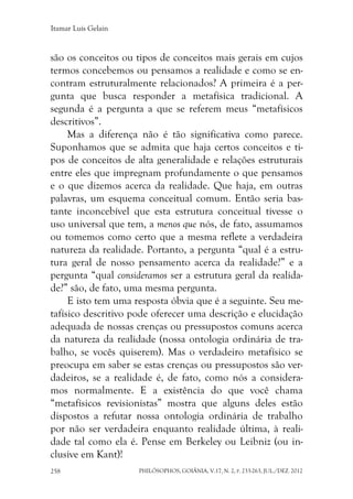 Itamar Luís Gelain
PHILÓSOPHOS, GOIÂNIA, V.17, N. 2, P. 233-263, JUL./DEZ. 2012258
são os conceitos ou tipos de conceitos mais gerais em cujos
termos concebemos ou pensamos a realidade e como se en-
contram estruturalmente relacionados? A primeira é a per-
gunta que busca responder a metafísica tradicional. A
segunda é a pergunta a que se referem meus “metafísicos
descritivos”.
Mas a diferença não é tão significativa como parece.
Suponhamos que se admita que haja certos conceitos e ti-
pos de conceitos de alta generalidade e relações estruturais
entre eles que impregnam profundamente o que pensamos
e o que dizemos acerca da realidade. Que haja, em outras
palavras, um esquema conceitual comum. Então seria bas-
tante inconcebível que esta estrutura conceitual tivesse o
uso universal que tem, a menos que nós, de fato, assumamos
ou tomemos como certo que a mesma reflete a verdadeira
natureza da realidade. Portanto, a pergunta “qual é a estru-
tura geral de nosso pensamento acerca da realidade?” e a
pergunta “qual consideramos ser a estrutura geral da realida-
de?” são, de fato, uma mesma pergunta.
E isto tem uma resposta óbvia que é a seguinte. Seu me-
tafísico descritivo pode oferecer uma descrição e elucidação
adequada de nossas crenças ou pressupostos comuns acerca
da natureza da realidade (nossa ontologia ordinária de tra-
balho, se vocês quiserem). Mas o verdadeiro metafísico se
preocupa em saber se estas crenças ou pressupostos são ver-
dadeiros, se a realidade é, de fato, como nós a considera-
mos normalmente. E a existência do que você chama
“metafísicos revisionistas” mostra que alguns deles estão
dispostos a refutar nossa ontologia ordinária de trabalho
por não ser verdadeira enquanto realidade última, à reali-
dade tal como ela é. Pense em Berkeley ou Leibniz (ou in-
clusive em Kant)!
 