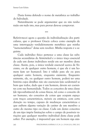 Itamar Luís Gelain
PHILÓSOPHOS, GOIÂNIA, V.17, N. 2, P. 233-263, JUL./DEZ. 2012260
Desta forma defendo o nome de metafísica ao trabalho
de Individuals.
Naturalmente se pode argumentar que eu não tenho
razão em tudo isto, mas para provar deve-se comprovar.
***
Referir-me-ei agora a questão da individualização dos parti-
culares, que o professor Gracia coloca como exemplo de
uma interrogação verdadeiramente metafísica que minha
“meta-metafísica” deixa sem resolver. Minha resposta é a se-
guinte.
Cada indivíduo físico pertence a uma classe (as subs-
tâncias secundárias de Aristóteles) e o único traço essencial
de cada um destes indivíduos reside em ser membro desta
classe. Assim, pois, a única verdade essencial acerca de Só-
crates, ou de qualquer outro homem, é que ele é um ho-
mem (um ser humano). Isto é válido para ele ou para
qualquer outro homem, enquanto existente. Enquanto
existente, ele, ou qualquer outro homem, poderá ter uma
história cujos detalhes não são essenciais (são acidentais) se
bem que todos, dado que é um homem, devem ser coeren-
tes com sua humanidade. Todos os conceitos de uma classe
(de tipo-substância) de coisas físicas, tal como o conceito de
ser humano, são conceitos de coisas que ocupam espaço
com traços característicos, móveis ou estáticos, com certa
duração no tempo, capazes de mudanças características e
que exibem alguma variação de caráter de um membro a
outro do mesmo tipo ou classe. Cada um destes conceitos
de um tipo impõe limitações sobre o campo de possíveis va-
riações que qualquer membro individual desta classe pode
sofrer. Por exemplo, é impossível que um homem siga exis-
 