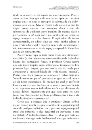 TRADUÇÃO A META-METAFÍSICA DE STRAWSON:
IDENTIFICAÇÃO VERSUS INDIVIDUAÇÃO
PHILÓSOPHOS, GOIÂNIA, V.17, N. 2, P. 233-263, JUL./DEZ. 2012 261
tindo se se converte em espada ou em continente. Poderí-
amos de fato dizer que cada um destes tipos de conceitos
implica em si mesmo o princípio de identidade ou indivi-
duação desta classe. Não se requer nada mais. E o que dis-
tingue essencialmente um membro desta classe de
substâncias de qualquer outro membro da mesma classe é
precisamente a diferença entre sua localização ou percurso
espaço temporal e o dos demais. E aqui adoto de forma
comprometida, ou adoto uma vez mais, minha adesão a
uma teoria substancial e espaço-temporal da individuação e
não meramente a uma teoria espaço-temporal da identifica-
ção ou do conhecimento.
Ao reconhecer que se trata duma teoria autenticamente
metafísica (e não meramente meta-metafísica) da individua-
lização dos particulares físicos, o professor Gracia sugere
que esta teoria implica certas dificuldades insuperáveis. Em
primeiro lugar, sugere que esta teoria não faz nada para
demonstrar a impossibilidade da “reduplicação massiva”.
Porém isso não é necessário demonstrar! Talvez haja um
“mundo em outra parte” que seja a imagem exata do mun-
do de nossa experiência, do mundo no qual o professor
Gracia e eu vivemos. Porém, em tal caso o professor Gracia
e eu seguimos sendo indivíduos totalmente distintos de
nossos dublês, precisamente por que estes estão em outra
parte. Isto não constitui nenhum problema para a teoria da
individualização espaço-temporal.
Creio que a objeção que o professor Gracia atribui
maior peso é aquela na qual a localização espaço-temporal
atual de qualquer indivíduo ou o percurso espaço-temporal
atual que percorre, é algo acidental ou extrínseco à sua
identidade. A individualização, disse ele, deve por certo es-
tar baseada em algo mais fundamental, em algo mais essen-
 