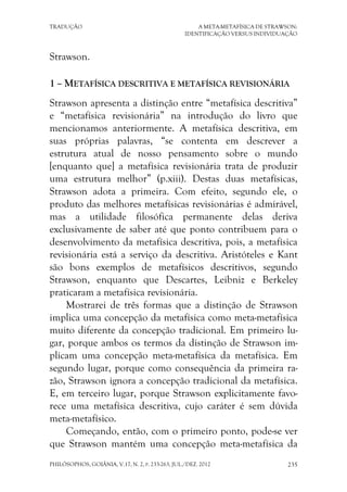 TRADUÇÃO A META-METAFÍSICA DE STRAWSON:
IDENTIFICAÇÃO VERSUS INDIVIDUAÇÃO
PHILÓSOPHOS, GOIÂNIA, V.17, N. 2, P. 233-263, JUL./DEZ. 2012 235
Strawson.
1 – METAFÍSICA DESCRITIVA E METAFÍSICA REVISIONÁRIA
Strawson apresenta a distinção entre “metafísica descritiva”
e “metafísica revisionária” na introdução do livro que
mencionamos anteriormente. A metafísica descritiva, em
suas próprias palavras, “se contenta em descrever a
estrutura atual de nosso pensamento sobre o mundo
[enquanto que] a metafísica revisionária trata de produzir
uma estrutura melhor” (p.xiii). Destas duas metafísicas,
Strawson adota a primeira. Com efeito, segundo ele, o
produto das melhores metafísicas revisionárias é admirável,
mas a utilidade filosófica permanente delas deriva
exclusivamente de saber até que ponto contribuem para o
desenvolvimento da metafísica descritiva, pois, a metafísica
revisionária está a serviço da descritiva. Aristóteles e Kant
são bons exemplos de metafísicos descritivos, segundo
Strawson, enquanto que Descartes, Leibniz e Berkeley
praticaram a metafísica revisionária.
Mostrarei de três formas que a distinção de Strawson
implica uma concepção da metafísica como meta-metafísica
muito diferente da concepção tradicional. Em primeiro lu-
gar, porque ambos os termos da distinção de Strawson im-
plicam uma concepção meta-metafísica da metafísica. Em
segundo lugar, porque como consequência da primeira ra-
zão, Strawson ignora a concepção tradicional da metafísica.
E, em terceiro lugar, porque Strawson explicitamente favo-
rece uma metafísica descritiva, cujo caráter é sem dúvida
meta-metafísico.
Começando, então, com o primeiro ponto, pode-se ver
que Strawson mantém uma concepção meta-metafísica da
 