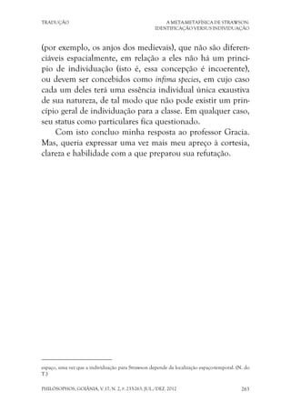 TRADUÇÃO A META-METAFÍSICA DE STRAWSON:
IDENTIFICAÇÃO VERSUS INDIVIDUAÇÃO
PHILÓSOPHOS, GOIÂNIA, V.17, N. 2, P. 233-263, JUL./DEZ. 2012 263
(por exemplo, os anjos dos medievais), que não são diferen-
ciáveis espacialmente, em relação a eles não há um princí-
pio de individuação (isto é, essa concepção é incoerente),
ou devem ser concebidos como infima species, em cujo caso
cada um deles terá uma essência individual única exaustiva
de sua natureza, de tal modo que não pode existir um prin-
cípio geral de individuação para a classe. Em qualquer caso,
seu status como particulares fica questionado.
Com isto concluo minha resposta ao professor Gracia.
Mas, queria expressar uma vez mais meu apreço à cortesia,
clareza e habilidade com a que preparou sua refutação.
espaço, uma vez que a individuação para Strawson depende da localização espaço-temporal. (N. do
T.)
 