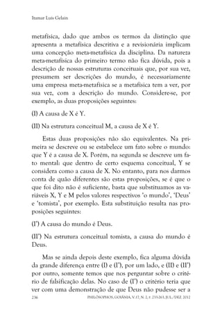 Itamar Luís Gelain
PHILÓSOPHOS, GOIÂNIA, V.17, N. 2, P. 233-263, JUL./DEZ. 2012236
metafísica, dado que ambos os termos da distinção que
apresenta a metafísica descritiva e a revisionária implicam
uma concepção meta-metafísica da disciplina. Da natureza
meta-metafísica do primeiro termo não fica dúvida, pois a
descrição de nossas estruturas conceituais que, por sua vez,
presumem ser descrições do mundo, é necessariamente
uma empresa meta-metafísica se a metafísica tem a ver, por
sua vez, com a descrição do mundo. Considere-se, por
exemplo, as duas proposições seguintes:
(I) A causa de X é Y.
(II) Na estrutura conceitual M, a causa de X é Y.
Estas duas proposições não são equivalentes. Na pri-
meira se descreve ou se estabelece um fato sobre o mundo:
que Y é a causa de X. Porém, na segunda se descreve um fa-
to mental: que dentro de certo esquema conceitual, Y se
considera como a causa de X. No entanto, para nos darmos
conta de quão diferentes são estas proposições, se é que o
que foi dito não é suficiente, basta que substituamos as va-
riáveis X, Y e M pelos valores respectivos ‘o mundo’, ‘Deus’
e ‘tomista’, por exemplo. Esta substituição resulta nas pro-
posições seguintes:
(I’) A causa do mundo é Deus.
(II’) Na estrutura conceitual tomista, a causa do mundo é
Deus.
Mas se ainda depois deste exemplo, fica alguma dúvida
da grande diferença entre (I) e (I’), por um lado, e (II) e (II’)
por outro, somente temos que nos perguntar sobre o crité-
rio de falsificação delas. No caso de (I’) o critério teria que
ver com uma demonstração de que Deus não pudesse ser a
 
