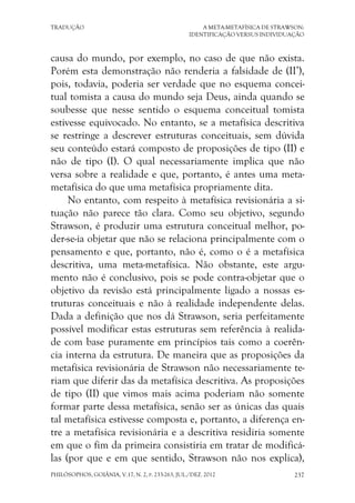 TRADUÇÃO A META-METAFÍSICA DE STRAWSON:
IDENTIFICAÇÃO VERSUS INDIVIDUAÇÃO
PHILÓSOPHOS, GOIÂNIA, V.17, N. 2, P. 233-263, JUL./DEZ. 2012 237
causa do mundo, por exemplo, no caso de que não exista.
Porém esta demonstração não renderia a falsidade de (II’),
pois, todavia, poderia ser verdade que no esquema concei-
tual tomista a causa do mundo seja Deus, ainda quando se
soubesse que nesse sentido o esquema conceitual tomista
estivesse equivocado. No entanto, se a metafísica descritiva
se restringe a descrever estruturas conceituais, sem dúvida
seu conteúdo estará composto de proposições de tipo (II) e
não de tipo (I). O qual necessariamente implica que não
versa sobre a realidade e que, portanto, é antes uma meta-
metafísica do que uma metafísica propriamente dita.
No entanto, com respeito à metafísica revisionária a si-
tuação não parece tão clara. Como seu objetivo, segundo
Strawson, é produzir uma estrutura conceitual melhor, po-
der-se-ia objetar que não se relaciona principalmente com o
pensamento e que, portanto, não é, como o é a metafísica
descritiva, uma meta-metafísica. Não obstante, este argu-
mento não é conclusivo, pois se pode contra-objetar que o
objetivo da revisão está principalmente ligado a nossas es-
truturas conceituais e não à realidade independente delas.
Dada a definição que nos dá Strawson, seria perfeitamente
possível modificar estas estruturas sem referência à realida-
de com base puramente em princípios tais como a coerên-
cia interna da estrutura. De maneira que as proposições da
metafísica revisionária de Strawson não necessariamente te-
riam que diferir das da metafísica descritiva. As proposições
de tipo (II) que vimos mais acima poderiam não somente
formar parte dessa metafísica, senão ser as únicas das quais
tal metafísica estivesse composta e, portanto, a diferença en-
tre a metafísica revisionária e a descritiva residiria somente
em que o fim da primeira consistiria em tratar de modificá-
las (por que e em que sentido, Strawson não nos explica),
 