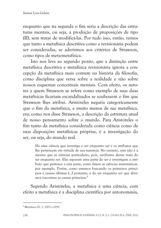 Itamar Luís Gelain
PHILÓSOPHOS, GOIÂNIA, V.17, N. 2, P. 233-263, JUL./DEZ. 2012238
enquanto que na segunda o fim seria a descrição das estru-
turas mentais, ou seja, a produção de proposições de tipo
(II), sem tratar de modificá-las. Por tudo isso, então, vemos
que tanto a metafísica descritiva como a revisionária podem
ser consideradas, se aderirmos aos critérios de Strawson,
como tipos de meta-metafísica.
Isto nos leva ao segundo ponto, que a distinção entre
metafísica descritiva e metafísica revisionária ignora a con-
cepção da metafísica mais comum na história da filosofia,
como disciplina que versa sobre a realidade e não sobre
nossos esquemas conceituais mentais. Com efeito, os auto-
res a quem Strawson se refere como exemplo de suas duas
metafísicas ficariam escandalizados se soubessem o fim que
Strawson lhes atribui. Aristóteles negaria categoricamente
que o fim da metafísica, e muito menos de sua metafísica,
era, como nos disse Strawson, a descrição da estrutura atual
de nosso pensamento sobre o mundo. Para Aristóteles o
fim tanto da metafísica considerada como ciência como de
suas disposições metafísicas próprias, é a investigação do
ser, ou seja, do mundo real.
Há uma ciência que investiga o ser enquanto ser e os atributos que
lhe pertencem em virtude de sua natureza. No entanto, esta não é a
mesma que as ciências particulares, pois, nenhuma destas trata do
ser enquanto ser. Elas separam uma parte do ser e investigam o atri-
buto que pertence a esta parte, como fazem as ciências matemáticas,
por exemplo. Porém, como estamos buscando os primeiros princí-
pios e causas últimas (...) portanto, é do ser enquanto ser que deve-
mos encontrar as causas primeiras.8
Segundo Aristóteles, a metafísica é uma ciência, com
efeito a metafísica é a disciplina científica por antonomásia,
8
Metafísica IV, 1, 1003 a 2032.
 