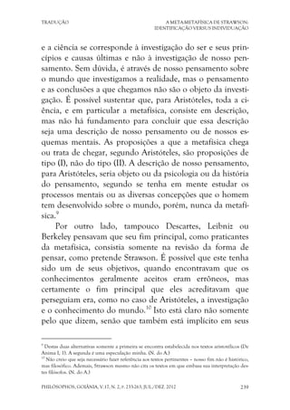 TRADUÇÃO A META-METAFÍSICA DE STRAWSON:
IDENTIFICAÇÃO VERSUS INDIVIDUAÇÃO
PHILÓSOPHOS, GOIÂNIA, V.17, N. 2, P. 233-263, JUL./DEZ. 2012 239
e a ciência se corresponde à investigação do ser e seus prin-
cípios e causas últimas e não à investigação de nosso pen-
samento. Sem dúvida, é através de nosso pensamento sobre
o mundo que investigamos a realidade, mas o pensamento
e as conclusões a que chegamos não são o objeto da investi-
gação. É possível sustentar que, para Aristóteles, toda a ci-
ência, e em particular a metafísica, consiste em descrição,
mas não há fundamento para concluir que essa descrição
seja uma descrição de nosso pensamento ou de nossos es-
quemas mentais. As proposições a que a metafísica chega
ou trata de chegar, segundo Aristóteles, são proposições de
tipo (I), não do tipo (II). A descrição de nosso pensamento,
para Aristóteles, seria objeto ou da psicologia ou da história
do pensamento, segundo se tenha em mente estudar os
processos mentais ou as diversas concepções que o homem
tem desenvolvido sobre o mundo, porém, nunca da metafí-
sica.9
Por outro lado, tampouco Descartes, Leibniz ou
Berkeley pensavam que seu fim principal, como praticantes
da metafísica, consistia somente na revisão da forma de
pensar, como pretende Strawson. É possível que este tenha
sido um de seus objetivos, quando encontravam que os
conhecimentos geralmente aceitos eram errôneos, mas
certamente o fim principal que eles acreditavam que
perseguiam era, como no caso de Aristóteles, a investigação
e o conhecimento do mundo.10
Isto está claro não somente
pelo que dizem, senão que também está implícito em seus
9
Destas duas alternativas somente a primeira se encontra estabelecida nos textos aristotélicos (De
Anima I, 1). A segunda é uma especulação minha. (N. do A.)
10
Não creio que seja necessário fazer referência aos textos pertinentes – nosso fim não é histórico,
mas filosófico. Ademais, Strawson mesmo não cita os textos em que embasa sua interpretação des-
tes filósofos. (N. do A.)
 