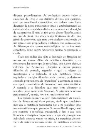 Itamar Luís Gelain
PHILÓSOPHOS, GOIÂNIA, V.17, N. 2, P. 233-263, JUL./DEZ. 2012240
diversos procedimentos. As conhecidas provas sobre a
existência de Deus e dos atributos divinos, por exemplo,
com que estes filósofos coincidiam, não tinham como fim a
descrição de nosso pensamento senão o estabelecimento da
existência duma realidade divina extra mental e a descrição
de sua natureza. E nisto os fins gerais destes filósofos, ainda
no caso de Kant, não diferem significativamente dos fins
gerais do astrônomo que trata de estabelecer a existência de
um astro e suas propriedades e relações com outros astros.
As diferenças são apenas metodológicas ou de fins mais
específicos, como sugere Aristóteles mesmo na passagem já
citada.
Tudo isto indica que falta à distinção de Strawson ao
menos um termo. Além da metafísica descritiva e da
revisionária há outro tipo de metafísica, que é, com efeito, a
cultivada por Aristóteles, Descartes e outros grandes
filósofos do passado, segundo a qual o objeto da
investigação é a realidade. A esta metafísica, então,
seguindo a tradição filosófica mais comum, poderíamos
chamá-la propriamente de “metafísica” e contrastá-la com a
concepção da metafísica de Strawson como meta-metafísica.
A segunda é a disciplina que não tenta descrever a
realidade, mas, como diria Strawson, “a estrutura de nossos
pensamentos”, ou seja, nossa estrutura conceitual.
Em terceiro lugar, o caráter meta-metafísico da metafí-
sica de Strawson está claro porque, ainda que concluísse-
mos que a metafísica revisionária não é na realidade uma
meta-metafísica e que, portanto, Strawson lhe dá espaço em
seu esquema à metafísica tradicional, o fato é que para
Strawson a disciplina importante e a que ele persegue em
Individuals, como já vimos no início, é a metafísica descriti-
va, e da natureza meta-metafísica da metafísica descritiva
 