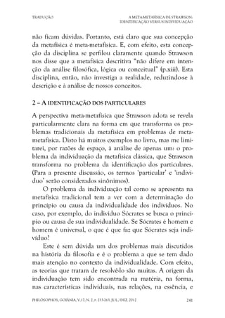 TRADUÇÃO A META-METAFÍSICA DE STRAWSON:
IDENTIFICAÇÃO VERSUS INDIVIDUAÇÃO
PHILÓSOPHOS, GOIÂNIA, V.17, N. 2, P. 233-263, JUL./DEZ. 2012 241
não ficam dúvidas. Portanto, está claro que sua concepção
da metafísica é meta-metafísica. E, com efeito, esta concep-
ção da disciplina se perfilou claramente quando Strawson
nos disse que a metafísica descritiva “não difere em inten-
ção da análise filosófica, lógica ou conceitual” (p.xiii). Esta
disciplina, então, não investiga a realidade, reduzindo-se à
descrição e à análise de nossos conceitos.
2 – A IDENTIFICAÇÃO DOS PARTICULARES
A perspectiva meta-metafísica que Strawson adota se revela
particularmente clara na forma em que transforma os pro-
blemas tradicionais da metafísica em problemas de meta-
metafísica. Disto há muitos exemplos no livro, mas me limi-
tarei, por razões de espaço, à análise de apenas um: o pro-
blema da individuação da metafísica clássica, que Strawson
transforma no problema da identificação dos particulares.
(Para a presente discussão, os termos ‘particular’ e ‘indiví-
duo’ serão considerados sinônimos).
O problema da individuação tal como se apresenta na
metafísica tradicional tem a ver com a determinação do
princípio ou causa da individualidade dos indivíduos. No
caso, por exemplo, do indivíduo Sócrates se busca o princí-
pio ou causa de sua individualidade. Se Sócrates é homem e
homem é universal, o que é que faz que Sócrates seja indi-
víduo?
Este é sem dúvida um dos problemas mais discutidos
na história da filosofia e é o problema a que se tem dado
mais atenção no contexto da individualidade. Com efeito,
as teorias que tratam de resolvê-lo são muitas. A origem da
individuação tem sido encontrada na matéria, na forma,
nas características individuais, nas relações, na essência, e
 