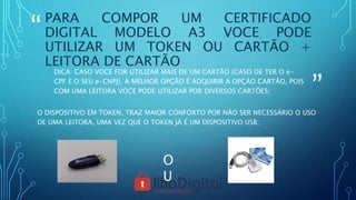 “
”
PARA COMPOR UM CERTIFICADO
DIGITAL MODELO A3 VOCE PODE
UTILIZAR UM TOKEN OU CARTÃO +
LEITORA DE CARTÃO
DICA: CASO VOCE FOR UTILIZAR MAIS DE UM CARTÃO (CASO DE TER O e-
CPF E O SEU e-CNPJ), A MELHOR OPÇÃO É ADQUIRIR A OPÇÃO CARTÃO, POIS
COM UMA LEITORA VOCE PODE UTILIZAR POR DIVERSOS CARTÕES;
O DISPOSITIVO EM TOKEN, TRAZ MAIOR CONFORTO POR NÃO SER NECESSÁRIO O USO
DE UMA LEITORA, UMA VEZ QUE O TOKEN JÁ É UM DISPOSITIVO USB;
O
U
 