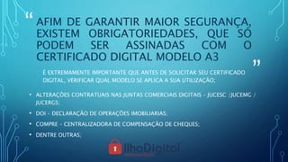 “
”
AFIM DE GARANTIR MAIOR SEGURANÇA,
EXISTEM OBRIGATORIEDADES, QUE SÓ
PODEM SER ASSINADAS COM O
CERTIFICADO DIGITAL MODELO A3
É EXTREMAMENTE IMPORTANTE QUE ANTES DE SOLICITAR SEU CERTIFICADO
DIGITAL, VERIFICAR QUAL MODELO SE APLICA A SUA UTILIZAÇÃO;
• ALTERAÇÕES CONTRATUAIS NAS JUNTAS COMERCIAIS DIGITAIS – JUCESC /JUCEMG /
JUCERGS;
• DOI – DECLARAÇÃO DE OPERAÇÕES IMOBILIARIAS;
• COMPRE – CENTRALIZADORA DE COMPENSAÇÃO DE CHEQUES;
• DENTRE OUTRAS;
 