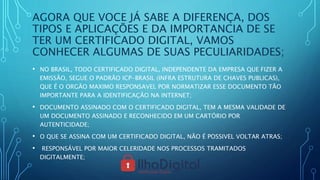 AGORA QUE VOCE JÁ SABE A DIFERENÇA, DOS
TIPOS E APLICAÇÕES E DA IMPORTANCIA DE SE
TER UM CERTIFICADO DIGITAL, VAMOS
CONHECER ALGUMAS DE SUAS PECULIARIDADES;
• NO BRASIL, TODO CERTIFICADO DIGITAL, INDEPENDENTE DA EMPRESA QUE FIZER A
EMISSÃO, SEGUE O PADRÃO ICP-BRASIL (INFRA ESTRUTURA DE CHAVES PUBLICAS),
QUE É O ORGÃO MAXIMO RESPONSAVEL POR NORMATIZAR ESSE DOCUMENTO TÃO
IMPORTANTE PARA A IDENTIFICAÇÃO NA INTERNET;
• DOCUMENTO ASSINADO COM O CERTIFICADO DIGITAL, TEM A MESMA VALIDADE DE
UM DOCUMENTO ASSINADO E RECONHECIDO EM UM CARTÓRIO POR
AUTENTICIDADE;
• O QUE SE ASSINA COM UM CERTIFICADO DIGITAL, NÃO É POSSIVEL VOLTAR ATRAS;
• RESPONSÁVEL POR MAIOR CELERIDADE NOS PROCESSOS TRAMITADOS
DIGITALMENTE;
 