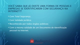 VOCÊ SABIA QUE JÁ EXISTE UMA FORMA DE PESSOAS E
EMPRESAS SE IDENTIFICAREM COM SEGURANÇA NA
INTERNET??
• Com Total Segurança;
• Com Validade Jurídica;
• Reconhecido por todos órgãos públicos;
• Com a mesma validade de um Documento de Identificação
pessoal na Internet;
 