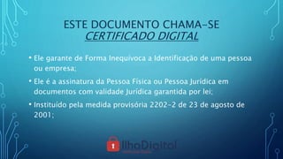 ESTE DOCUMENTO CHAMA-SE
CERTIFICADO DIGITAL
• Ele garante de Forma Inequívoca a Identificação de uma pessoa
ou empresa;
• Ele é a assinatura da Pessoa Física ou Pessoa Jurídica em
documentos com validade Jurídica garantida por lei;
• Instituído pela medida provisória 2202-2 de 23 de agosto de
2001;
 