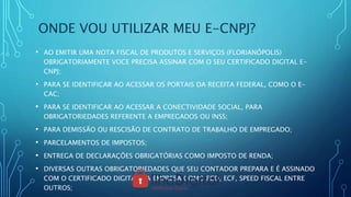 ONDE VOU UTILIZAR MEU E-CNPJ?
• AO EMITIR UMA NOTA FISCAL DE PRODUTOS E SERVIÇOS (FLORIANÓPOLIS)
OBRIGATORIAMENTE VOCE PRECISA ASSINAR COM O SEU CERTIFICADO DIGITAL E-
CNPJ;
• PARA SE IDENTIFICAR AO ACESSAR OS PORTAIS DA RECEITA FEDERAL, COMO O E-
CAC;
• PARA SE IDENTIFICAR AO ACESSAR A CONECTIVIDADE SOCIAL, PARA
OBRIGATORIEDADES REFERENTE A EMPREGADOS OU INSS;
• PARA DEMISSÃO OU RESCISÃO DE CONTRATO DE TRABALHO DE EMPREGADO;
• PARCELAMENTOS DE IMPOSTOS;
• ENTREGA DE DECLARAÇÕES OBRIGATÓRIAS COMO IMPOSTO DE RENDA;
• DIVERSAS OUTRAS OBRIGATORIEDADES QUE SEU CONTADOR PREPARA E É ASSINADO
COM O CERTIFICADO DIGITAL DA EMPRESA COMO ECD, ECF, SPEED FISCAL ENTRE
OUTROS;
 