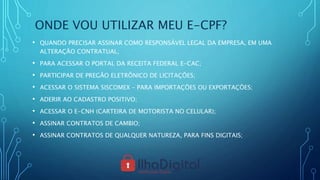 ONDE VOU UTILIZAR MEU E-CPF?
• QUANDO PRECISAR ASSINAR COMO RESPONSÁVEL LEGAL DA EMPRESA, EM UMA
ALTERAÇÃO CONTRATUAL;
• PARA ACESSAR O PORTAL DA RECEITA FEDERAL E-CAC;
• PARTICIPAR DE PREGÃO ELETRÔNICO DE LICITAÇÕES;
• ACESSAR O SISTEMA SISCOMEX – PARA IMPORTAÇÕES OU EXPORTAÇÕES;
• ADERIR AO CADASTRO POSITIVO;
• ACESSAR O E-CNH (CARTEIRA DE MOTORISTA NO CELULAR);
• ASSINAR CONTRATOS DE CAMBIO;
• ASSINAR CONTRATOS DE QUALQUER NATUREZA, PARA FINS DIGITAIS;
 