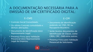A DOCUMENTAÇÃO NECESSÁRIA PARA A
EMISSÃO DE UM CERTIFICADO DIGITAL:
E-CNPJ
• Contrato Social Consolidado;
• Ou ultimo Contrato consolidado e
demais alterações;
• Documento de Identificação do(s)
Representante Legal;
• Presença Física para Validação
Presencial do(s) Representante
Legal da Empresa;
E-CPF
• Documento de Identificação
podendo ser CNH, RG ou
Passaporte Brasileiro;
• Serão Aceitos documentos de
Identificação de Classe, como
CREA, CRC, OAB entre outros;
• Presença Física para Validação
Presencial do Solicitante;
 