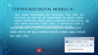 “
”
CERTIFICADO DIGITAL MODELO A1
TRAZ MAIOR PRATICIDADE NA UTILIZAÇÃO, POIS PODE SER
INSTALADO EM MAIS DE UM COMPUTADOR AO MESMO TEMPO,
POREM É IMPORTANTE FRIZAR, QUE SE O ARQUIVO FOR DELETADO E
NÃO EXISTIR NENHUMA OUTRA COPIA, O CERTIFICADO TERÁ SE
PERDIDO, E UMA NOVA EMISSÃO DEVERÁ SER SOLICITADA;
VISUALMENTE O CERTIFICADO DIGITAL MODELO A1
SERÁ VISTO EM SEU COMPUTADOR COMO UMA CHAVE
DO TIPO .PFX
 