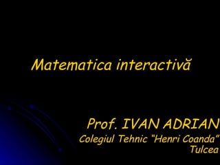 Matematica interactiv ă Prof. IVAN ADRIAN Colegiul Tehnic “Henri Coanda” Tulcea 