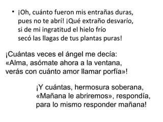 • ¡Oh, cuánto fueron mis entrañas duras,
   pues no te abrí! ¡Qué extraño desvarío,
   si de mi ingratitud el hielo frío
   secó las llagas de tus plantas puras!

¡Cuántas veces el ángel me decía:
«Alma, asómate ahora a la ventana,
verás con cuánto amor llamar porfía»!

         ¡Y cuántas, hermosura soberana,
         «Mañana le abriremos», respondía,
         para lo mismo responder mañana!
 