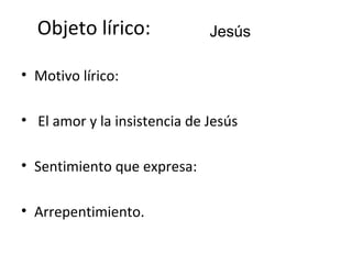 Objeto lírico:              Jesús

• Motivo lírico:

• El amor y la insistencia de Jesús

• Sentimiento que expresa:

• Arrepentimiento.
 