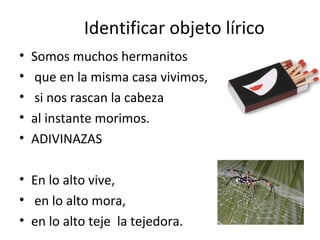 Identificar objeto lírico
•   Somos muchos hermanitos
•   que en la misma casa vivimos,
•   si nos rascan la cabeza
•   al instante morimos.
•   ADIVINAZAS

• En lo alto vive,
• en lo alto mora,
• en lo alto teje la tejedora.
 