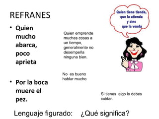 REFRANES
• Quien
                Quien emprende
  mucho         muchas cosas a
  abarca,       un tiempo,
                generalmente no
  poco          desempeña
                ninguna bien.
  aprieta
                No es bueno
                hablar mucho
• Por la boca
  muere el                        Si tienes algo lo debes
  pez.                            cuidar.


 Lenguaje figurado:     ¿Qué significa?
 