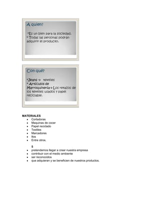 MATERIALES
     Cortadoras
     Maquinas de cocer
     Papel reciclado
     Textiles
     Marcadores
     Ilos
     Entre otros.

      5
      pretendemos llegar a crear nuestra empresa
      contribuir con el medio ambiente
      ser reconocidos
      que adquieran y se beneficien de nuestros productos.
 