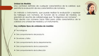 Unidad de Medida 
Una cantidad definida de cualquier característica de la calidad, que 
permite la evaluación de esa característica de números. 
Un método o instrumento, que puede realizar la evaluación y expresar 
los hallazgos con números, en función de la unidad de medida. La 
precisión en asuntos de calidad exige que “lo digamos con números”. 
Para decirlo con números hace falta para cada característica de la 
calidad una unidad de medida y un instrumento. 
Hay múltiples tipos de unidades de medida: 
 Tecnológicas 
 Del comportamiento del producto 
 De errores y fallos 
 Del comportamiento de los departamentos 
 Del comportamiento de la corporación 
 Del comportamiento de la dirección 
 