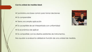 Con la unidad de medida ideal: 
 Suministra una base común para tomar decisiones 
 Es comprensible 
 Tiene una amplia aplicación 
 Es susceptible de ser interpretada con uniformidad 
 Es económica de aplicar 
 Es compatible con los diseños existentes de instrumentos. 
Nos ayudan a evaluar la calidad en función de una unidad de medida. 
 