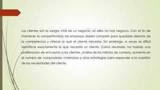 Los clientes son la sangre vital de un negocio, sin ellos no hay negocio. Con el fin de 
mantener la competitividad, las empresas deben competir para quedarse delante de 
la competencia y ofrecer lo que el cliente necesita. Sin embargo, a veces es difícil 
identificar exactamente lo que necesita un cliente. Como resultado, ha habido una 
proliferación de encuestas a los clientes, análisis de los hábitos de compra, aumento en 
el número de compradores misteriosos y otras estrategias para responder a la cuestión 
de las necesidades del cliente. 
