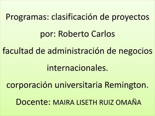 Programas: clasificación de proyectos
por: Roberto Carlos
facultad de administración de negocios
internacionales.
corporación universitaria Remington.
Docente: MAIRA LISETH RUIZ OMAÑA
 