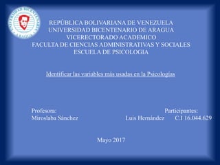 REPÚBLICA BOLIVARIANA DE VENEZUELA
UNIVERSIDAD BICENTENARIO DE ARAGUA
VICERECTORADO ACADEMICO
FACULTA DE CIENCIAS ADMINISTRATIVAS Y SOCIALES
ESCUELA DE PSICOLOGIA
Identificar las variables más usadas en la Psicologías
Profesora: Participantes:
Miroslaba Sánchez Luis Hernández C.I 16.044.629
Mayo 2017
 