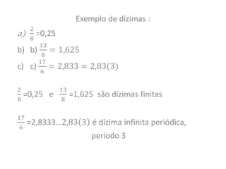 Exemplo de dízimas :
a)
2
8
=0,25
b) b)
13
8
= 1,625
c) c)
17
6
= 2,833 ≈ 2,83(3)
2
8
=0,25 e
13
8
=1,625 são dízimas finitas
17
6
=2,8333…2,83 3 é dízima infinita periódica,
período 3
 