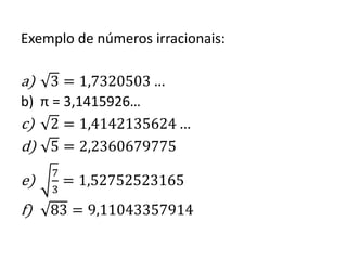 Exemplo de números irracionais:
a) 3 = 1,7320503 …
b) π = 3,1415926…
c) 2 = 1,4142135624 …
d) 5 = 2,2360679775
e)
7
3
= 1,52752523165
f) 83 = 9,11043357914
 