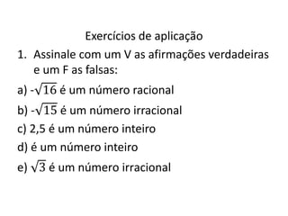 Exercícios de aplicação
1. Assinale com um V as afirmações verdadeiras
e um F as falsas:
a) - 16 é um número racional
b) - 15 é um número irracional
c) 2,5 é um número inteiro
d) é um número inteiro
e) 3 é um número irracional
 
