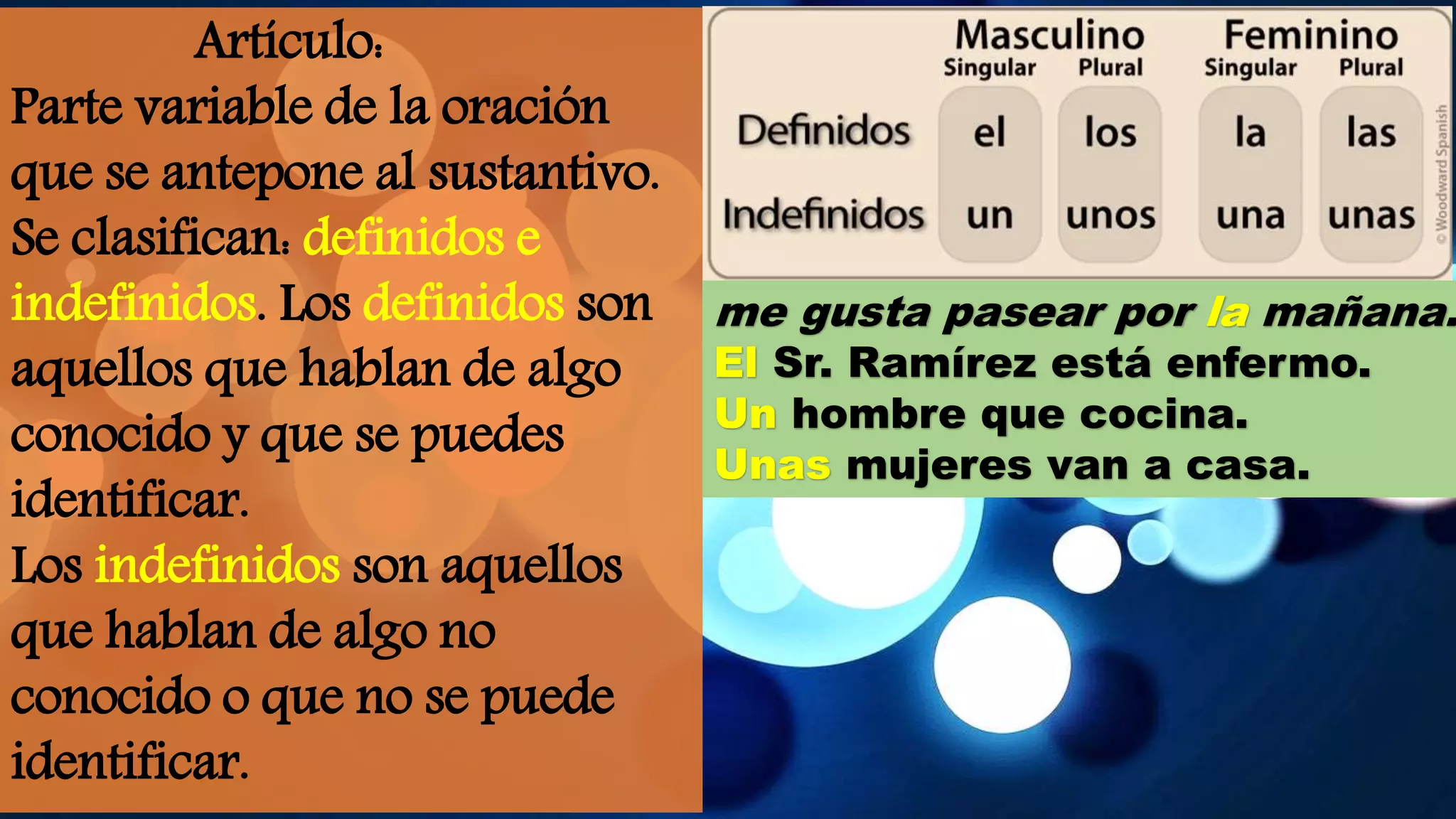 Artículo:
Parte variable de la oración
que se antepone al sustantivo.
Se clasifican: definidos e
indefinidos. Los definidos son
aquellos que hablan de algo
conocido y que se puedes
identificar.
Los indefinidos son aquellos
que hablan de algo no
conocido o que no se puede
identificar.
me gusta pasear por la mañana.
El Sr. Ramírez está enfermo.
Un hombre que cocina.
Unas mujeres van a casa.