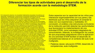 Diferenciar los tipos de actividades para el desarrollo de la
formación acorde con la metodología STEM.
En la educación actual es una necesidad implementar propuestas innovadoras que
desarrollen competencias y proporcionen al estudiante experiencias de aprendizaje
significativas. El propósito central de esta investigación es analizar cómo la
implementación de una actividad con base en educación STEM (Ciencia, Tecnología,
Ingeniería y Matemáticas, por sus siglas en inglés) facilita el desarrollo de
competencias. Para este fin, en el estudio se realiza el análisis de las oportunidades
de integración de saberes ofrecidas por las estructuras curriculares de una Institución
rural con aulas multigrado en el municipio de La Mesa Cundinamarca. Seguidamente,
como investigadora analizo cómo la aplicación de una actividad STEM facilita la
adquisición de competencias básicas enmarcadas desde los procesos cognitivos,
afectivos y psicomotores. Sumado al propósito central, el estudio busca demostrar
que propuestas como las actividades STEM, son fundamentales en el contexto rural
del aula multigrado para facilitar el desarrollo de competencia básicas. Pues estudios
precedentes no se ha ocupado del tema en contexto de aulas rurales multigrado. La
presente investigación es un estudio de casos de tipo cualitativo que permite describir
y comprender situaciones reales que se genera en un aula de clase multigrado. Por
consiguiente, el análisis de los datos recolectados es una narrativa que describe los
resultados desde un análisis secuencial en dos fases. En la primera fase, el estudio
presenta el análisis documental realizado a la estructura curricular. Este análisis
describe las oportunidades encontradas para la integración de 6 conceptos en las
áreas de matemáticas, ciencias y tecnología y que facilitan el diseño de una actividad
STEM. En la segunda fase, del estudio se realizó un análisis temático de los datos
registrados en los diarios de campo y las entrevistas aplicadas a los estudiantes
participantes. El análisis temático muestra la capacidad que tienen los estudiantes
para comprender y analizar conceptos. Esta capacidad es evidenciada en los niños
cuando realizan la clasificación, la comparación y el reconocimiento de las
características y propiedades de los objetos existentes en su entorno. Asimismo, en
los resultados se destacan dos aspectos relacionados con las actitudes de los niños.
Estos aspectos son la capacidad de los niños para
interactuar organizadamente con sus pares y las
destrezas que los niños adquieren al conectar la
clase con sus experiencias y realidades. En
conclusión, el análisis a las estructuras curriculares
de la institución permitió detectar las oportunidades
que favorecieron la implementación de una
actividad STEM, como estrategia integradora de
conocimientos. Además, la investigación da cuenta
de que propuestas integradoras cómo la aplicación
de una actividad STEM facilitan el desarrollo de
competencias básicas en el contexto del aula rural
multigrado.
• Palabras claves: educación STEM, desarrollo de
competencias, aula multigrada.
 