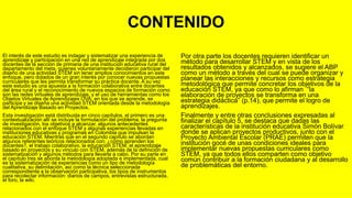 CONTENIDO
El interés de este estudio es indagar y sistematizar una experiencia de
aprendizaje y participación en una red de aprendizaje integrada por dos
docentes de la sección de primaria de una institución educativa rural del
departamento del meta, quienes voluntariamente decidieron participar del
diseño de una actividad STEM sin tener amplios conocimientos en este
enfoque, pero dotados de un gran interés por conocer nuevas propuestas
curriculares que les permita transformar su práctica docente. A su vez
este estudio es una apuesta a la formación colaborativa entre docentes
del área rural y el reconocimiento de nuevos espacios de formación como
son las redes virtuales de aprendizaje, y el uso de herramientas como los
Objetos Virtuales de Aprendizajes OVA, en los que se aprende, se
participa y se diseña una actividad STEM orientada desde la metodología
del Aprendizaje Basado en Proyectos.
Esta investigación está distribuida en cinco capítulos, el primero es una
contextualización allí se incluye la formulación del problema, la pregunta
de investigación, los objetivos a alcanzar, algunos antecedentes
relacionados con el enfoque STEM y algunas experiencias llevadas en
instituciones educativas y programas en Colombia que impulsan la
educación STEM. Mientras que en el segundo capítulo se abordan
algunos referentes teóricos relacionados con: ¿cómo aprenden los
docentes?, el trabajo colaborativo, la educación STEM, el aprendizaje
basado en proyectos y su vínculo con STEM, además de la definición de
sistematización y algunos métodos para llevarla a cabo. Por su parte en
el capítulo tres se aborda la metodología adoptada e implementada, cual
es la sistematización de experiencias como un tipo de metodología
cualitativa, su delimitación, así como la técnica seleccionada
correspondiente a la observación participativa, los tipos de instrumentos
para recolectar información: diarios de campos, entrevistas estructurada,
el foro, la wiki.
Por otra parte los docentes requieren identificar un
método para desarrollar STEM y en vista de los
resultados obtenidos y alcanzados, se sugiere el ABP
como un método a través del cual se puede organizar y
planear las interacciones y recursos como estrategia
metodológica que permite concretar los objetivos de la
educación STEM, ya que como lo afirman “la
elaboración de proyectos se transforma en una
estrategia didáctica” (p.14), que permite el logro de
aprendizajes.
Finalmente y entre otras conclusiones expresadas al
finalizar el capítulo 5, se destaca que dadas las
características de la institución educativa Simón Bolívar
donde se aplican proyectos productivos, junto con el
Proyecto Ambiental Escolar (PRAE) permiten que la
institución gocé de unas condiciones ideales para
implementar nuevas propuestas curriculares como
STEM, ya que todos ellos comparten como objetivo
común contribuir a la formación ciudadana y al desarrollo
de problemáticas del entorno.
 