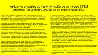 Aplicar los principios de implementación de un modelo STEM
según las necesidades propias de un entorno específico.
La Educación STEM busca enfrentar tres retos: a) responder a los desafíos
económicos globales que enfrentan muchas naciones; b) satisfacer la alta demanda
de alfabetización STEM para la solución de problemas tecnológicos y ambientales a
nivel global; y c) desarrollar mano de obra con los conocimientos y competencias
necesarias para desempeñarse en el siglo XXI.
Las razones del surgimiento del enfoque educativo en STEM se atribuyen a los
requerimientos actuales y futuros de la fuerza de trabajo, a la falta de progreso de los
estudiantes en estas áreas, a su elección de no seguirlas como sus aspiraciones
profesionales y a las metas económicas de los países.
La educación STEM (Science, Technology, Engineering and Math), vista como un
enfoque educativo, que integra intencionalmente conceptos y prácticas educativas de
las ciencias o las matemáticas con los de la educación en tecnología e ingeniería
(Sanders, 2012, pág. 103), a través de la solución de problemas en entornos reales y
apoyado de ambientes de aprendizaje prácticos y de diferentes estrategias y métodos
de enseñanza; ha ayudado a fortalecer la conciencia global del entorno, la creatividad
y la innovación, el pensamiento crítico, la solución de problemas, la comunicación y la
colaboración en estudiantes, docentes y profesionales.
Muestra además, el proceso que se tuvo en cuenta para la identificación de
categorías de investigación que permitieron evidenciar ciertas condiciones en la
institución educativa estudiada. Las mismas que se consideran, son las
características necesarias para llevar a las instituciones educativas hacia el diseño de
ambientes de aprendizaje con un enfoque educativo en STEM.
Se muestra el análisis de los resultados obtenidos en cada una de las categorías
estudiadas, se presentan conclusiones y una primera propuesta de capacitación a
docentes para la implementación de este enfoque en las instituciones educativas de la
ciudad.
El número de estudiantes y profesores con competencias en las áreas STEM, en
países de Europa, Asia y América, ha disminuido en los últimos años; por ejemplo en
EE.UU solo el 16% de sus estudiantes deciden hacer sus carreras profesionales en
estas áreas, que son consideradas el motor de la innovación que llevó a este país a
ser el líder global en 2014 (Celis, Uzcanga, Gómez, Duque, Canu, & Danies, 2015,
pág. 2). Esta desmotivación generalizada ha llevado al cambio de políticas educativas
en países americanos, europeos y asiáticos, que ven en las bondades de la
educación STEM una alternativa para motivar a sus estudiantes hacia elecciones
profesionales que aporten al crecimiento económico, industrial, científico y tecnológico
de las naciones y así potenciar las prácticas propias de las áreas STEM que están
inmersas en todo el sistema productivo y social de las naciones
• En 2014, el expresidente de los Estados Unidos, Barak Obama, comunicó la
prioridad nacional de aumentar el número de profesores y estudiantes en las áreas
STEM, promocionando la creación de academias para este propósito; seguido a
esto ahora “EE.UU cuenta con un número importante de centros STEM, más de
63, repartidos a través de todo el país, que dependen en su mayoría de
universidades: facultades de ciencias, ingeniería y/o de educación”, esto generó
un diálogo nacional y como resultado nace una nueva política educativa
denominada “STEM 2026” que está basada en cinco componentes básicos:
• a) comunidades de práctica en red.
• b) actividades de aprendizaje accesibles que invitan intencionalmente al juego y al
riesgo, c) experiencias educativas que incluyen enfoques interdisciplinarios para
resolver grandes retos.
• d) espacios de aprendizajes innovadores y accesibles.
• e) ambientes sociales y culturales que promuevan la diversidad y el entorno
STEM.
 