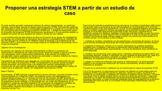 Proponer una estrategia STEM a partir de un estudio de
caso
En este sentido se están realizando intentos de ofrecer herramientas, en particular
rúbricas, que faciliten evaluar el diseño estos proyectos STEM. Este estudio pretende
dar respuesta a parte de estas necesidades al plantear el contexto de co-construcción
de una rúbrica para la mejora de proyectos STEM que: 1 señale los elementos clave
en el diseño de proyectos STEM de educación secundaria y 2) que permita realizar un
análisis minucioso de sus estadios de mejora a través de sus niveles.
La co-construcción de esta rúbrica se sitúa en el marco de un grupo de investigación
compuesto por profesores de educación secundaria e investigadores en didáctica de
las ciencias que se centran en la reflexión sobre el lenguaje y la enseñanza de las
ciencias (LIEC) y que sostienen una larga tradición en desarrollar instrumentos como
el que se presenta.
Objetivo de la investigación
El proceso de creación de rúbricas habitualmente conlleva un consenso de
definiciones e indicadores de mejora que pocas veces se analiza o que se resuelve
con estrategias como cuestionarios dicotómicos. Este estudio se focaliza en
comprender y hacer explícitas las formas de contrastar y construir criterios de mejora.
Por ello el objetivo principal se concreta en:
Caracterizar las tensiones que emergen en un proceso de co-construcción de una
rúbrica de mejora de proyectos STEM. Considerando el contexto donde emergen
dichas tensiones, se incluye como sub-objetivo de carácter metodológico la co-
construcción de una rúbrica validada por expertos que permita determinar niveles de
mejora para la selección, diseño y/o adaptación de proyectos STEM.
Marco Teórico
Actualmente, el ABP aplicado a la enseñanza de las ciencias, conocido también como
Ciencia Basada en Proyectos (CBP), se presenta como una metodología con
características propias. En su revisión de más de 45 artículos de ABP aplicado al
ámbito científico-tecnológico, encuentran que los elementos propios de los proyectos
de enseñanza de las ciencias y la tecnología son, en orden de importancia: a) un
problema o pregunta científica auténtica, b) un proceso de indagación científica y/o
diseño ingenieril, c) la demanda de un producto final que requiera aplicar
conocimiento científico-tecnológico, d) el trabajo de forma cooperativa, y e) un uso
extensivo de las Tics.
Esta forma de entender la enseñanza de las ciencias en el contexto metodológico ABP encaja
con la visión sobre la enseñanza de las ciencias basada en la participación en la Actividad
Científica Escolar (ACE) que compartimos. La ACE es una propuesta didáctica que se plantea
sobre un modelo cognitivo de ciencia que entiende que la actividad científica que se debe
propiciar en la escuela debe emular la actividad social, discursiva y cognitiva de los
científicos, aunque sus objetivos, métodos y constructos mentales finales no sean los mismo.
Desde esta premisa, en la perspectiva ACE la actividad en el aula de ciencias se centra en
compartir una forma de hacer, pensar, hablar (y sentir) una ciencia que cobra sentido en el
contexto escolar. En la práctica, la ACE enfatiza:
1. enseñar en contexto, conectando con las experiencias y emociones del alumno, de forma
que le permita reinterpretar fenómenos del mundo desde el conocimiento científico escolar.
2. despertar el interés por «actuar» en el mundo, participando en prácticas científicas
escolares que lo modelicen y permitan la intervención intencionada en los fenómenos
(observando, experimentando, argumentando, y la toma de decisiones socio-científicas de
forma adecuada.
3. construir con los alumnos unas «ideas clave» o Modelos Científicos Escolares (MCE) que
les permitan describir, predecir e interpretar una gran variedad de fenómenos que, pese a su
aparente diversidad, se explican activando un mismo MCE a un nivel más o menos
sofisticado, en progresión a lo largo de la escolaridad.
4. adoptar un modelo de evaluación que impulse la metacognición y la autorregulación
respecto a los procesos de construcción de nuevos conocimientos, donde el aprendiz
reconozca su progreso.
Proceso de co-construcción y validación de una rúbrica para la mejora de proyectos STEM
Con el fin de construir un instrumento que fomente una reflexión en profundidad sobre los
proyectos STEM y que permita orientar su selección, diseño y/o mejora, se planificó un
proceso de co-construcción y validación por expertos en didáctica de las ciencias y STEM de
una rúbrica. Para el diseño de esta rúbrica, se tuvo en cuenta dos elementos: 1) que fuera
coherente con la visión del profesorado que implementa actualmente proyectos STEM en
educación secundaria y 2) que incorporara elementos clave de la perspectiva de enseñanza-
aprendizaje del marco de ACE en el contexto STEM (Actividad STEM Escolar) descrito
anteriormente.
 