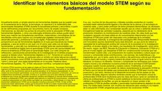 Identificar los elementos básicos del modelo STEM según su
fundamentación
Actualmente existe un amplio abanico de herramientas digitales que se pueden usar
en la enseñanza de la ciencia, la tecnología, la ingeniería y la matemática (las
denominadas disciplinas STEM) durante la escolaridad primaria y secundaria. A partir
de las definiciones propuestas por documentos marco de amplio consenso
internacional, se discuten los puntos de encuentro entre la educación STEM y las
herramientas digitales, y cómo una adecuada simbiosis entre ambas puede servir
tanto para mejorar las competencias científicas, matemáticas y tecnológicas de los
estudiantes como para mejorar sus competencias digitales necesarias para el
desarrollo personal y profesional en la era digital. Pretendemos aportar una
perspectiva al uso de herramientas digitales en el aula que trascienda las modas
pasajeras, y que se centre en por qué y en el cómo usar cada una de estas
herramientas, y para ello nos centramos en señalar tanto las oportunidades que
ofrece la enseñanza digital para el aprendizaje STEM como las oportunidades que
ofrece la enseñanza STEM para el aprendizaje digital. Con este conjunto de
reflexiones y aportaciones provenientes de la investigación en el ámbito proponemos
superar el debate sobre “herramientas digitales sí o no”. Teniendo en cuenta los
beneficios de las mismas, en particular para un ámbito con tanta relevancia cultural,
social y económica como STEM, lo importante sería dedicar más esfuerzos a clarificar
“cómo y para qué” usar estas herramientas en la escuela. Palabras clave:
Herramientas digitales, TIC, STEM, educación científica, competencia digital.
El término STEM (acrónimo de las siglas en inglés de Ciencia (Science), Tecnología (Technology),
Ingeniería (Engineering) y Matemáticas (Mathematics)) ha tomado mucha relevancia en los últimos
años, tanto en los documentos marcos de política educativa, en la literatura especializada, en los
medios de comunicación generalistas, en los foros de debate sobre educación y formación, así como en
múltiples foros económicos y sociales. STEM es un acrónimo que sirve para referirse al ámbito
profesional que incluye las diferentes disciplinas científico-tecnológicas (a menudo denominadas como
carreras o profesiones STEM), pero también para referirse al conjunto de conocimientos, competencias
y prácticas relacionadas con este ámbito que deben ser promovidas y desarrolladas a lo largo de la
escolaridad (alfabetización STEM que se adquiere durante la educación STEM). Si bien ambas
acepciones están relacionadas, puesto que la educación STEM es la base imprescindible para mejorar,
incrementar y fortalecer las carreras STEM, muchas voces han señalado el hecho que la educación
STEM.
A su vez, muchas de las discusiones y debates sociales existentes en nuestra
sociedad están estrechamente ligados a los efectos de la ciencia y la tecnología en
nuestras vidas, y para poder participar de estos procesos democráticos, es necesario
estar no sólo informados sino comprender aquello que se critica o defiende (desde los
transgénicos hasta las centrales nucleares, pasando por la robotización de la
producción industrial y la monitorización de nuestras vidas. No cabe duda que todo
ciudadano necesita una base sólida en de conocimientos relacionados con las
disciplinas STEM para poder dar respuesta a los problemas de la sociedad
contemporánea. Además, la emergencia del paradigma RRI (Responsible Research
and Innovation) apunta claramente hacia esta dirección, ya que pone de relieve la
necesidad de la participación pública del conjunto de la sociedad en la investigación
científica, el acceso abierto a los datos y los resultados de investigación, entre otros.
De hecho, según, las RED. Revista de Educación a Distancia, Educación STEM en y
para el mundo digital. Las disciplinas STEM son construcciones humanas que han
transformado nuestra vida, y la comprensión de nuestra sociedad y cultura pasan por
conocer y comprender estas contribuciones. Las ciencias, las matemáticas y las
ingenierías son, por lo tanto, parte de la cultura y del patrimonio cultural que influencia
nuestra visión del mundo y nuestra manera de actuar sobre el igual como lo es la
literatura, la música o la filosofía. Conocer y comprender los fenómenos que rodean
nuestro mundo y los artefactos humanos producto de la actividad STEM también
enriquece nuestro mundo personal y nuestra cultura. Finalmente, el principal
argumento económico que ha puesto de relieve recientemente la educación STEM es
el hecho que la fuerza de trabajo que comprende el ámbito STEM será mucho más
productiva y, por tanto, decisiva en el desarrollo económico de los países en las
próximas décadas. Algunos estudios recientes prevén que la formación actual de
profesionales STEM será insuficiente para los retos del futuro, tanto en cantidad (la
oferta de profesionales de STEM no podrá satisfacer la demanda prevista) como en
calidad y diversidad de perfiles, ya que se requerirá un mayor acceso a las
profesiones STEM de perfiles sociales y personales tradicionalmente alejados de esta
área. Por todos estos motivos, son muchos los esfuerzos para contribuir a la mejora
de la educación STEM: programas para promover las vocaciones STEM.
 