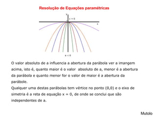 Resolução de Equações paramétricas
Mutolo
O valor absoluto de a influencia a abertura da parábola ver a imangem  
acima, isto é, quanto maior é o valor  absoluto de a, menor é a abertura 
da parábola e quanto menor for o valor de maior é a abertura da 
parábole.
Qualquer uma destas parábolas tem vértice no ponto (0,0) e o eixo de 
simetria é a reta de equação x = 0, de onde se conclui que são 
independentes de a.
 