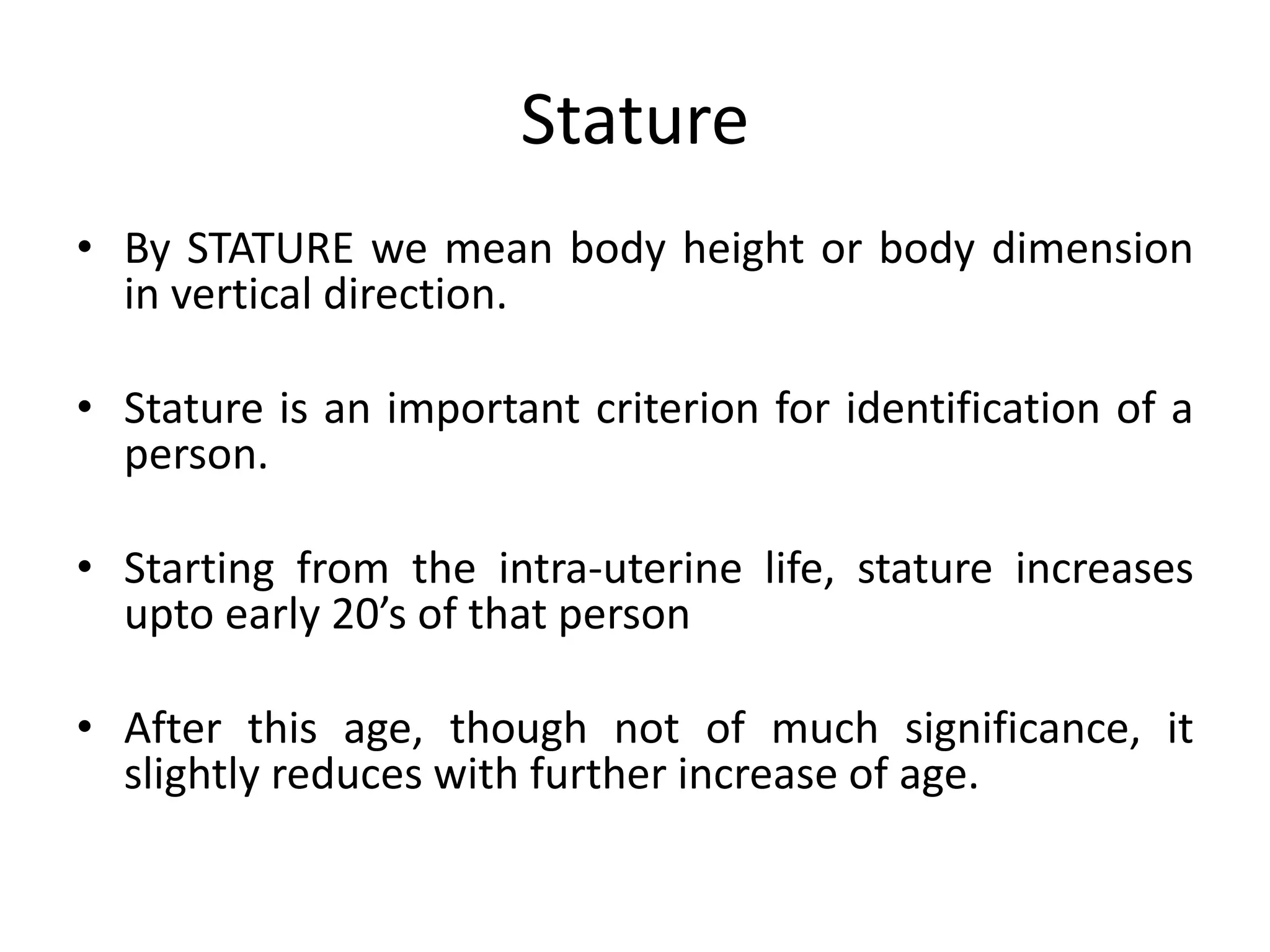 Stature
• By STATURE we mean body height or body dimension
in vertical direction.
• Stature is an important criterion for identification of a
person.
• Starting from the intra-uterine life, stature increases
upto early 20’s of that person
• After this age, though not of much significance, it
slightly reduces with further increase of age.
 